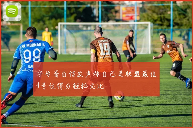 字母哥自信发声称自己是联盟最佳4号位得分轻松无比