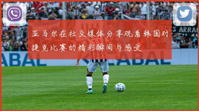 亚马尔在社交媒体分享观看韩国对捷克比赛的精彩瞬间与感受
