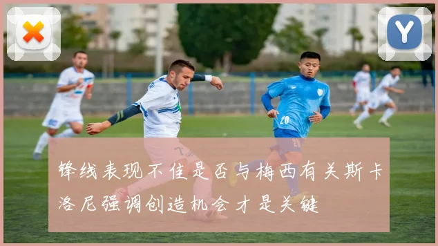 锋线表现不佳是否与梅西有关斯卡洛尼强调创造机会才是关键