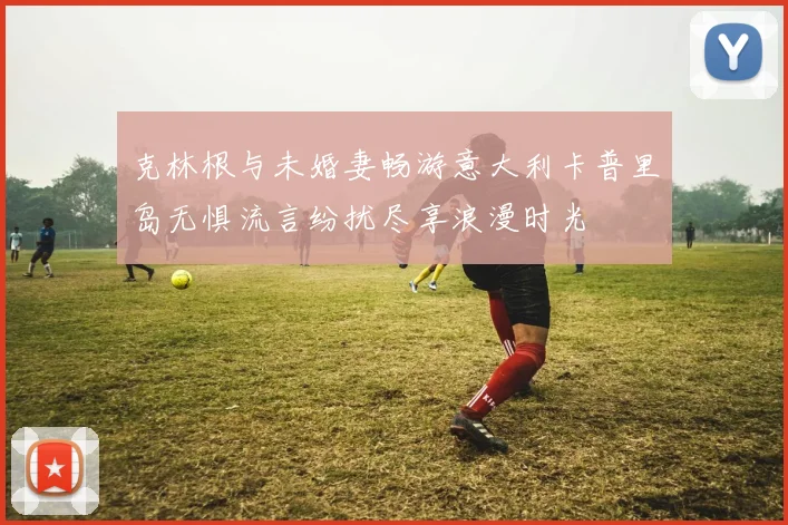 克林根与未婚妻畅游意大利卡普里岛无惧流言纷扰尽享浪漫时光
